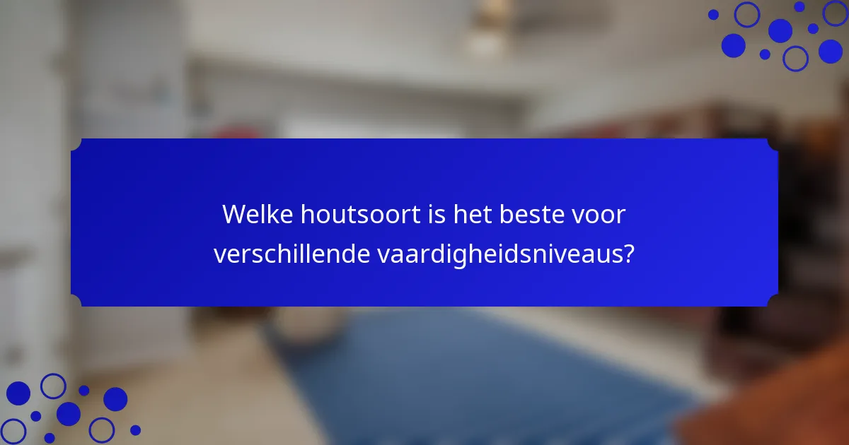 Welke houtsoort is het beste voor verschillende vaardigheidsniveaus?